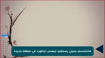 مانشستر سيتي يستعيد جيمس ترافورد في صفقة جديدة